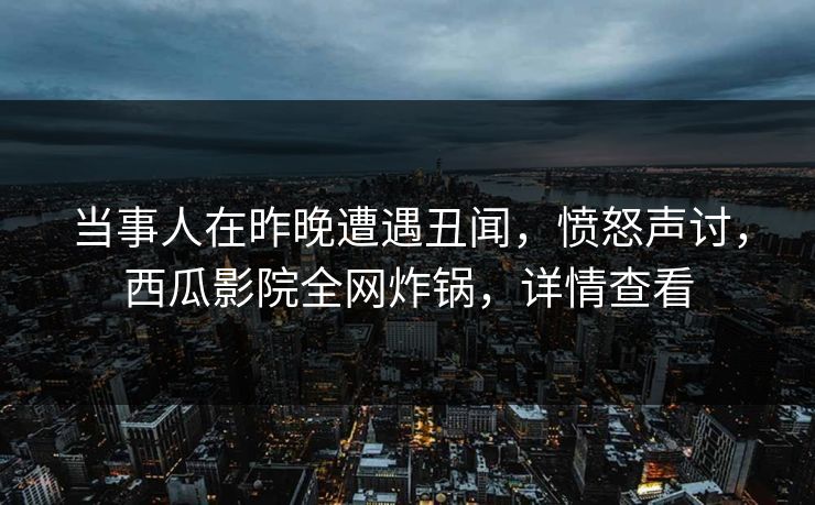 当事人在昨晚遭遇丑闻，愤怒声讨，西瓜影院全网炸锅，详情查看