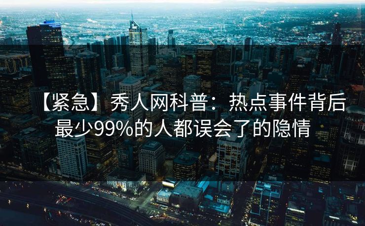 【紧急】秀人网科普：热点事件背后最少99%的人都误会了的隐情