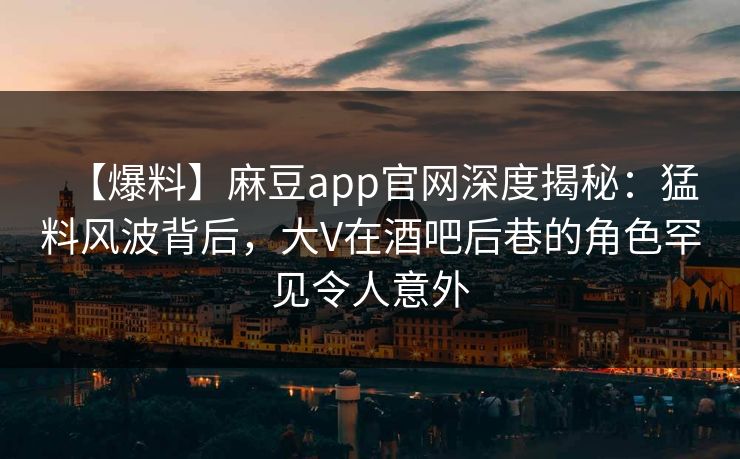 【爆料】麻豆app官网深度揭秘：猛料风波背后，大V在酒吧后巷的角色罕见令人意外