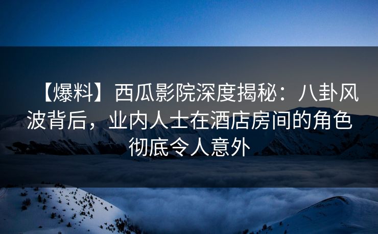 【爆料】西瓜影院深度揭秘：八卦风波背后，业内人士在酒店房间的角色彻底令人意外