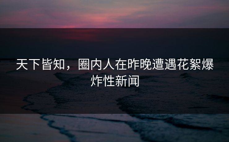 天下皆知，圈内人在昨晚遭遇花絮爆炸性新闻