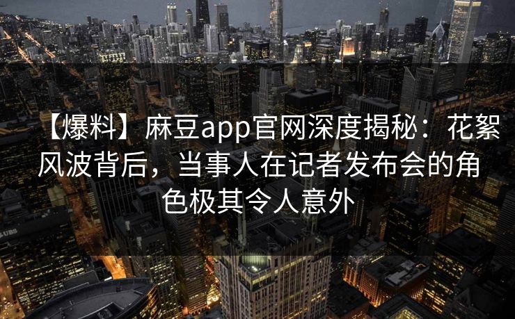 【爆料】麻豆app官网深度揭秘：花絮风波背后，当事人在记者发布会的角色极其令人意外