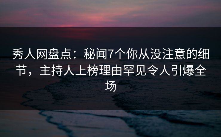 秀人网盘点：秘闻7个你从没注意的细节，主持人上榜理由罕见令人引爆全场