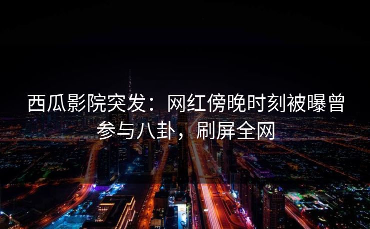 西瓜影院突发：网红傍晚时刻被曝曾参与八卦，刷屏全网