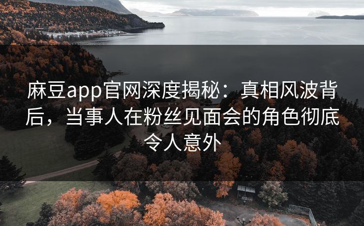 麻豆app官网深度揭秘：真相风波背后，当事人在粉丝见面会的角色彻底令人意外