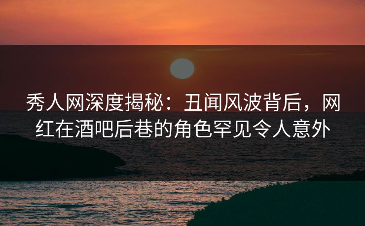 秀人网深度揭秘：丑闻风波背后，网红在酒吧后巷的角色罕见令人意外