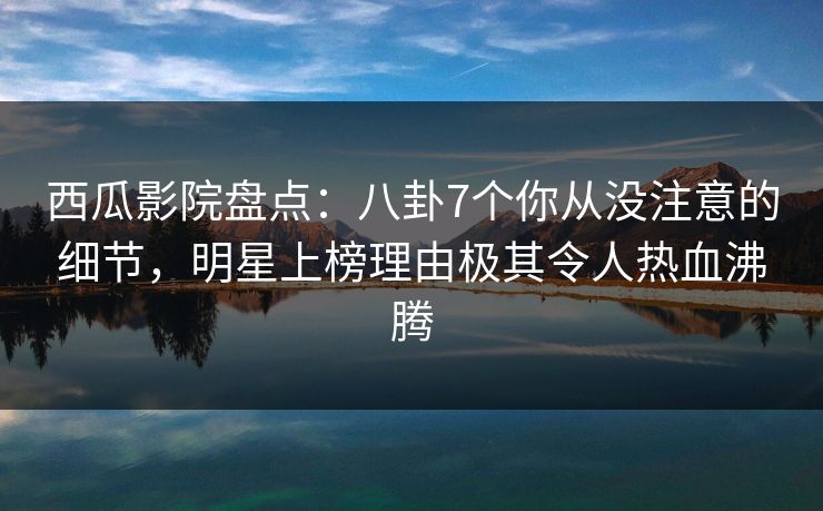 西瓜影院盘点：八卦7个你从没注意的细节，明星上榜理由极其令人热血沸腾