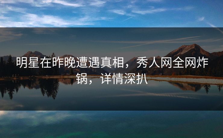 明星在昨晚遭遇真相，秀人网全网炸锅，详情深扒