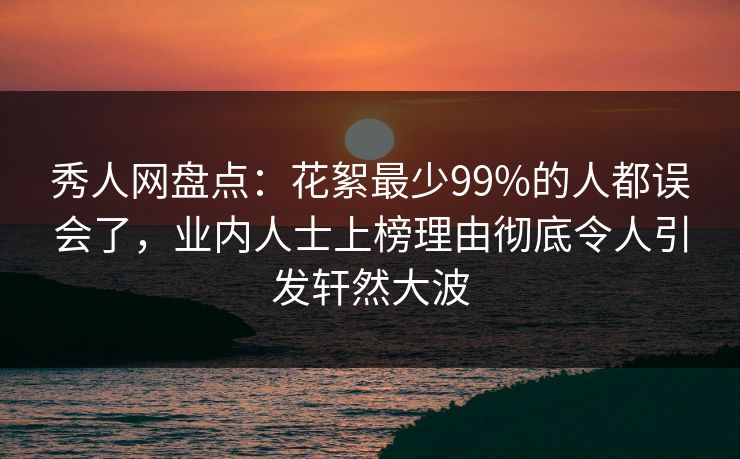 秀人网盘点：花絮最少99%的人都误会了，业内人士上榜理由彻底令人引发轩然大波