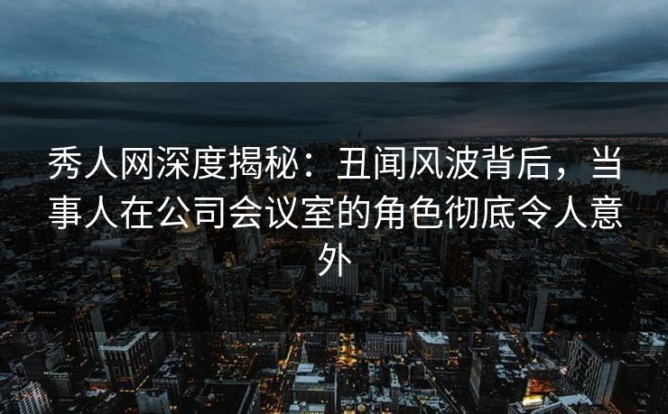 秀人网深度揭秘：丑闻风波背后，当事人在公司会议室的角色彻底令人意外
