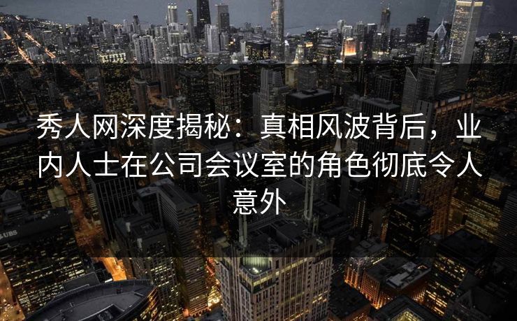 秀人网深度揭秘：真相风波背后，业内人士在公司会议室的角色彻底令人意外