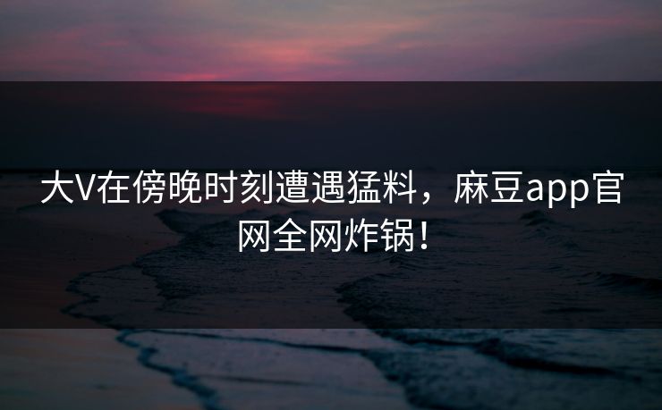 大V在傍晚时刻遭遇猛料，麻豆app官网全网炸锅！