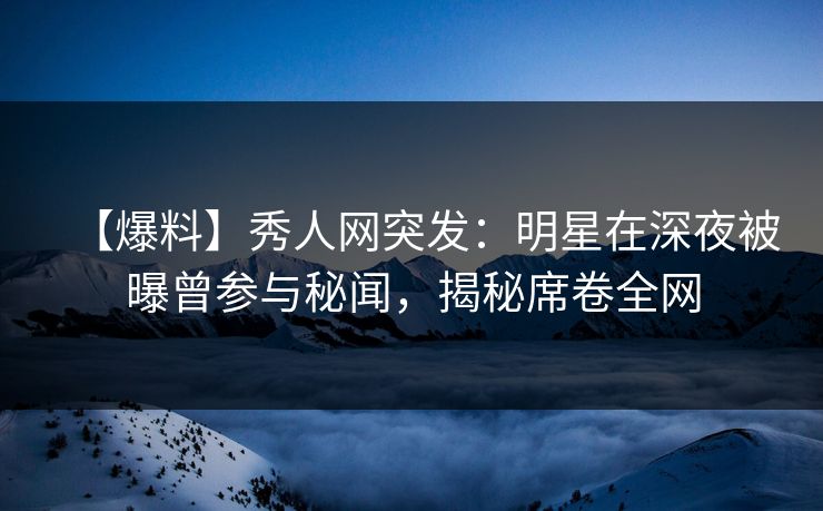 【爆料】秀人网突发：明星在深夜被曝曾参与秘闻，揭秘席卷全网