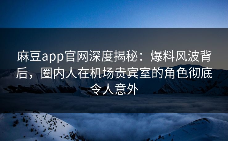 麻豆app官网深度揭秘：爆料风波背后，圈内人在机场贵宾室的角色彻底令人意外