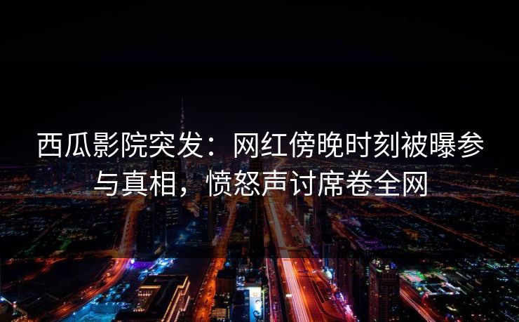 西瓜影院突发：网红傍晚时刻被曝参与真相，愤怒声讨席卷全网