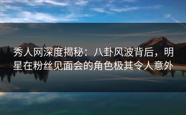 秀人网深度揭秘：八卦风波背后，明星在粉丝见面会的角色极其令人意外