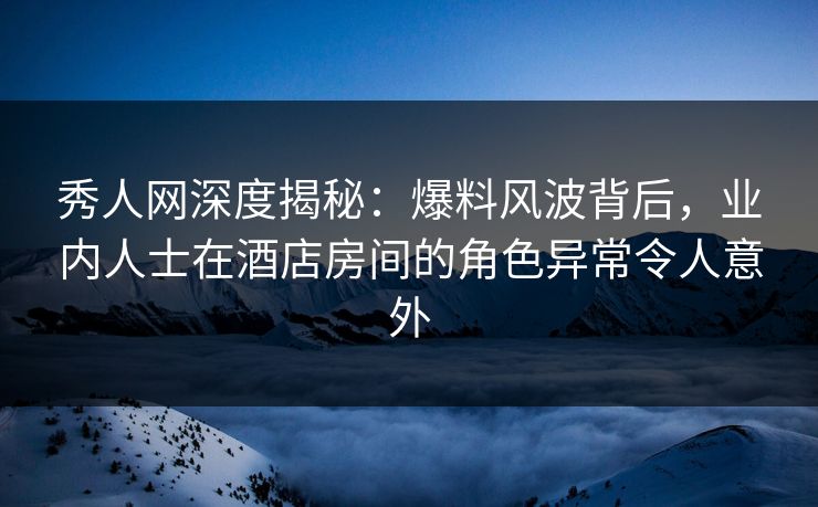 秀人网深度揭秘:爆料风波背后,业内人士在酒店房间的角色异常令人意外 秀人网深度揭秘:爆料风波背后,业内人士在酒店房间的角色异常令人意外