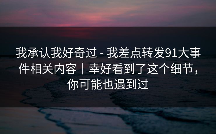 我承认我好奇过 - 我差点转发91大事件相关内容｜幸好看到了这个细节，你可能也遇到过