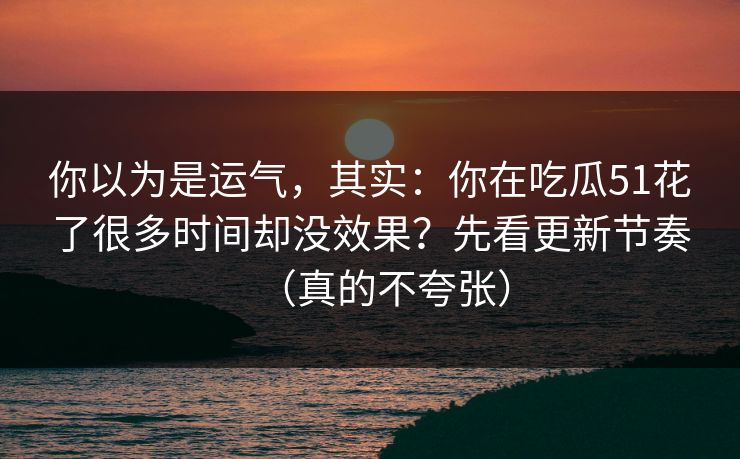 你以为是运气，其实：你在吃瓜51花了很多时间却没效果？先看更新节奏（真的不夸张）