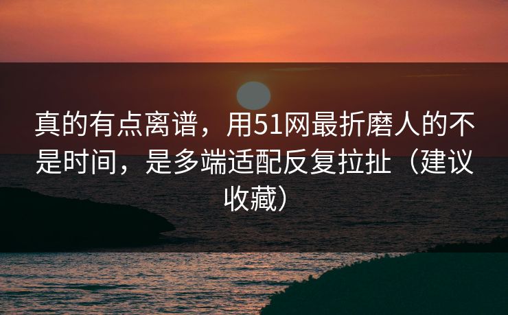 真的有点离谱，用51网最折磨人的不是时间，是多端适配反复拉扯（建议收藏）