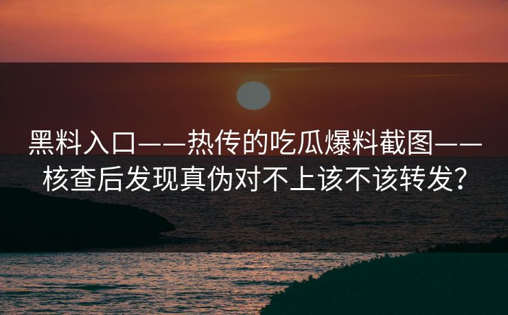 黑料入口——热传的吃瓜爆料截图——核查后发现真伪对不上该不该转发？