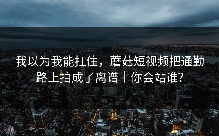 我以为我能扛住，蘑菇短视频把通勤路上拍成了离谱｜你会站谁？