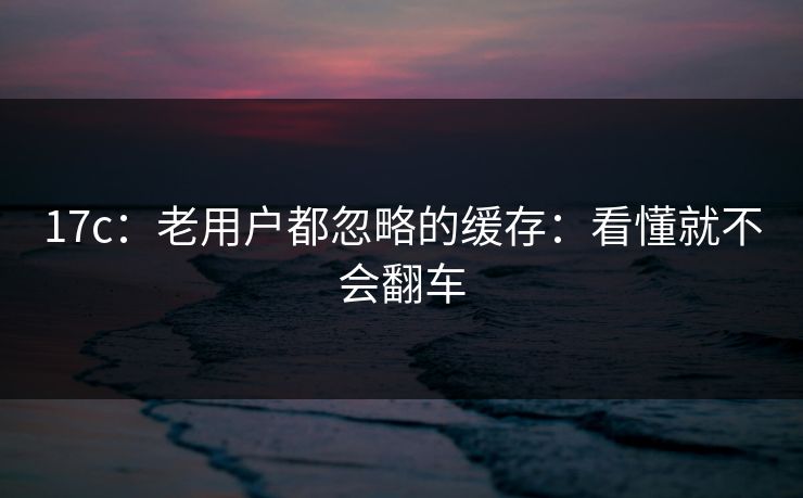 17c：老用户都忽略的缓存：看懂就不会翻车