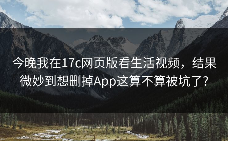 今晚我在17c网页版看生活视频，结果微妙到想删掉App这算不算被坑了?