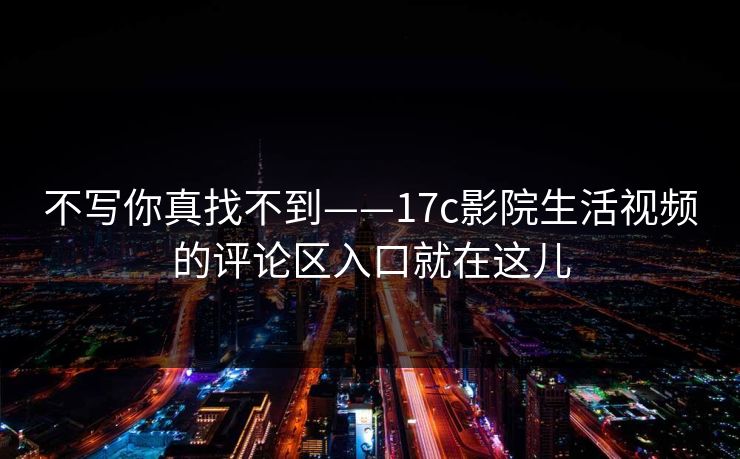 不写你真找不到——17c影院生活视频的评论区入口就在这儿