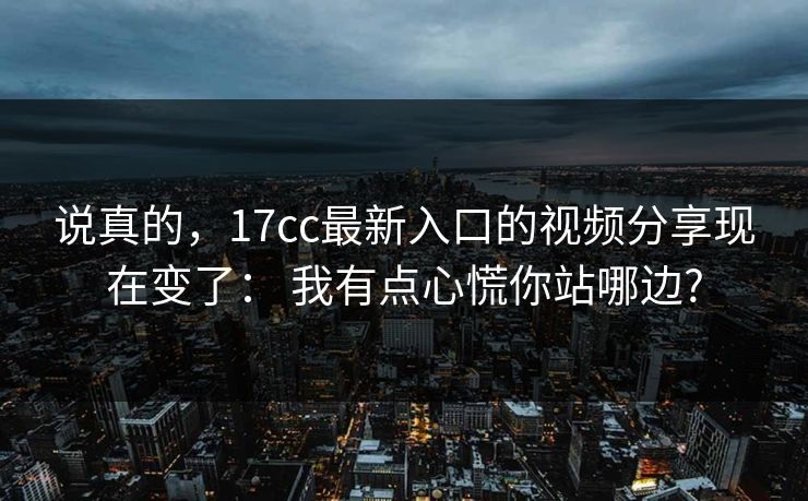 说真的，17cc最新入口的视频分享现在变了： 我有点心慌你站哪边?