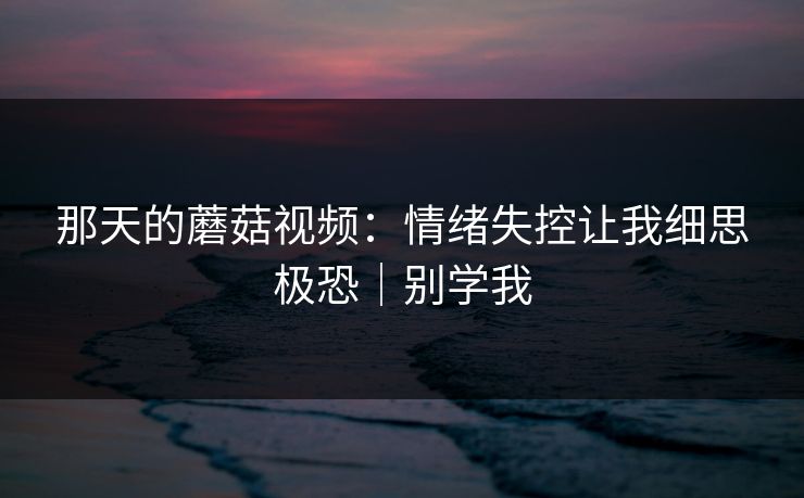 那天的蘑菇视频：情绪失控让我细思极恐｜别学我
