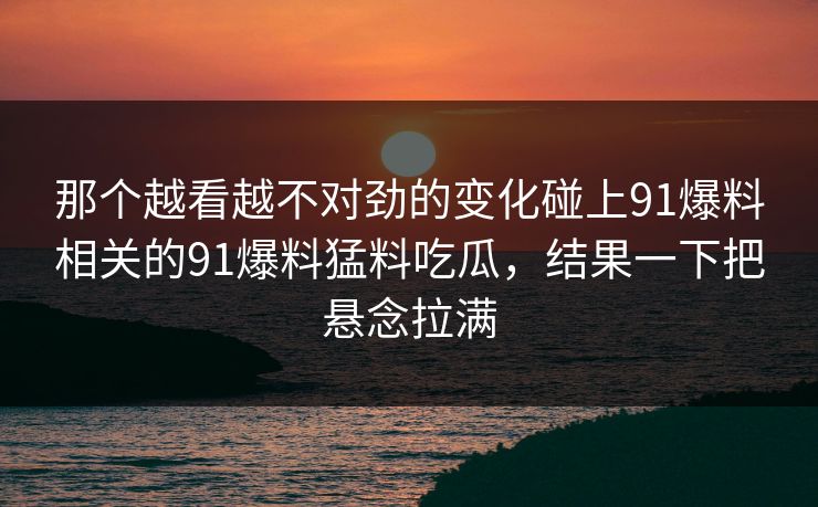 那个越看越不对劲的变化碰上91爆料相关的91爆料猛料吃瓜，结果一下把悬念拉满